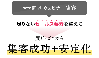 [ママ向け ウェビナー集客]足りないセールス要素を整えて 反応ゼロから集客成功＋安定化